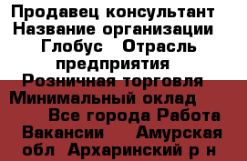 Продавец-консультант › Название организации ­ Глобус › Отрасль предприятия ­ Розничная торговля › Минимальный оклад ­ 17 000 - Все города Работа » Вакансии   . Амурская обл.,Архаринский р-н